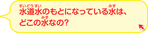 水道水のもとになっている水はどこの水なの？