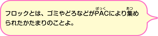 フロックとは、ゴミやどろなどがパックにより集められたかたまりのことよ。