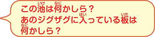 この池は何かしら？あのジグザグに入っている板は何かしら？