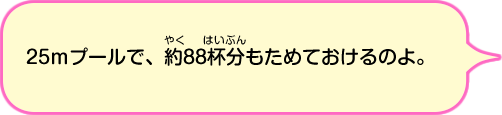 25mプールで、約88杯分もためておけるのよ。