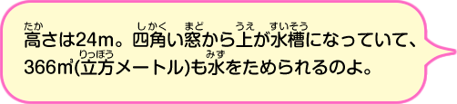 高さは24m。四角い窓から上が水槽になっていて、366,000リットルも水をためられるのよ。