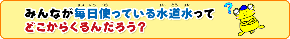 みんなが普段何気なく使っている水道水ってどこからくるんだろう？