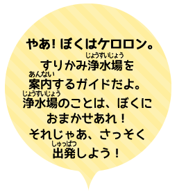 やあ！ぼくはケロロン。みんなをすりかみ浄水場を案内するガイドだよ。浄水場のことは、ぼくにおまかせあれ！それじゃあ、さっそく、出発しよう！