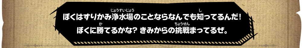 ぼくはすりかみ浄水場のことならなんでも知ってるんだ！ぼくに勝てるかな？きみからの挑戦まってるぜ。